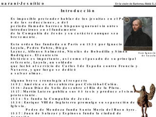 El Guaraní-Jesuítico Es imposible pretender hablar de los jesuitas en el Paraguay, o de las reducciones, o del período llamado barroco hispano-guaraní sin antes introducirnos en el fundamento de la Compañía de Jesús y su carácter aunque sea brevemente. Esta orden fue fundada en París en 1534 por Ignacio de Loyola, Pedro Fabro, Diego Laynez, Alfonso Salmerón, Nicolás de Bobadilla y Simón Rodrigues. El contexto histórico es importante, así como el pasado de su principal referente, Loyola, un soldado que luchó al servicio de Carlos I de España contra Francia y Navarra, y que luego se dedicó a salvar almas. Alguna breve cronología al respecto 1492: América es descubierta por Cristóbal Colón. 1516: Juan Díaz de Solis descubre el Río de la Plata. 1517: Martín Lutero publica sus 95 tesis y produce el sisma protestante. 1534: Se funda la Compañía de Jesús. 1536: Enrique VIII de Inglaterra promulga su separación de la Iglesia. Pedro de Mendoza funda Santa María del Buen Ayre. 1537: Juan de Salazar y Espinosa funda la ciudad de Asunción. 1560: El papa Pío IV comienza el proceso de la Contrarreforma, que llegaría hasta 1648. 1580: Juan de Garay, con un grupo de hombres, parte de Asunción para refundar Buenos Aires. 1593: Comienza en Asunción la construcción de un colegio y un templo de la compañía. 1604: Es constituida la Provincia Jesuítica del Paraguay e inicia la parte más importante. de su labor misional en el territorio. 1768: La compañía es expulsada de los territorios españoles. 1773: La compañía fue suprimida. 1829: El papa Pío VII restaura la orden. Introducción San Ignacio de Loyola En la visión de Bartomeu Melià S.J. 