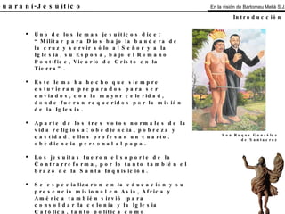 El Guaraní-Jesuítico Uno de los lemas jesuíticos dice: “Militar para Dios bajo la bandera de la cruz y servir sólo al Señor y a la Iglesia, su Esposa, bajo el Romano Pontífice, Vicario de Cristo en la Tierra”. Este lema ha hecho que siempre estuvieran preparados para ser enviados, con la mayor celeridad, donde fueran requeridos por la misión de la Iglesia. Aparte de los tres votos normales de la vida religiosa: obediencia, pobreza y castidad, ellos profesan un cuarto: obediencia personal al papa. Los jesuitas fueron el soporte de la Contrarreforma, por lo tanto también el brazo de la Santa Inquisición. Se especializaron en la educación y su presencia misional en Asia, Africa y América también sirvió  para consolidar la colonia y la Iglesia Católica, tanto política como religiosamente. Introducción San Roque González de Santacruz En la visión de Bartomeu Melià S.J. 