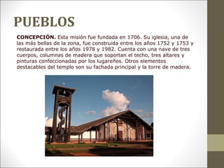 PUEBLOS
CONCEPCIÓN. Esta misión fue fundada en 1706. Su iglesia, una de
las más bellas de la zona, fue construida entre los años 1752 y 1753 y
restaurada entre los años 1978 y 1982. Cuenta con una nave de tres
cuerpos, columnas de madera que soportan el techo, tres altares y
pinturas confeccionadas por los lugareños. Otros elementos
destacables del templo son su fachada principal y la torre de madera.
 