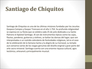 Santiago de Chiquitos

Santiago de Chiquitos es una de las últimas misiones fundadas por los Jesuitas
Gaspara Campos y Gaspar Troncazo en el año 1.754. Su profunda religiosidad
se expresa en su fiesta que se celebra cada 25 de julio dedicada a su Santo
Patrono el Apóstol Santiago. Al son de instrumentos típicos como las cajas,
flautas, panderos, guitarras y violines, se bailan las danzas del lugar; que son
interpretadas e un nutrido calendario de festividades religiosas, tal es el caso
de la celebración de la Semana Santa y la alegría de su Carnaval, su templo
aun conserva varios de los rasgos genuinos del diseño original y gran parte del
arte sacro misional. Santiago cuenta con una enorme riqueza cultural, agro
tectónica, artesanal y principalmente musical.
 
