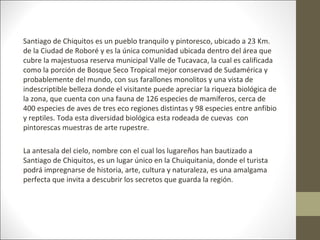 Santiago de Chiquitos es un pueblo tranquilo y pintoresco, ubicado a 23 Km.
de la Ciudad de Roboré y es la única comunidad ubicada dentro del área que
cubre la majestuosa reserva municipal Valle de Tucavaca, la cual es calificada
como la porción de Bosque Seco Tropical mejor conservad de Sudamérica y
probablemente del mundo, con sus farallones monolitos y una vista de
indescriptible belleza donde el visitante puede apreciar la riqueza biológica de
la zona, que cuenta con una fauna de 126 especies de mamíferos, cerca de
400 especies de aves de tres eco regiones distintas y 98 especies entre anfibio
y reptiles. Toda esta diversidad biológica esta rodeada de cuevas con
pintorescas muestras de arte rupestre.

La antesala del cielo, nombre con el cual los lugareños han bautizado a
Santiago de Chiquitos, es un lugar único en la Chuiquitania, donde el turista
podrá impregnarse de historia, arte, cultura y naturaleza, es una amalgama
perfecta que invita a descubrir los secretos que guarda la región.
 
