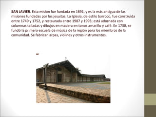 SAN JAVIER. Esta misión fue fundada en 1691, y es la más antigua de las
misiones fundadas por los jesuitas. La Iglesia, de estilo barroco, fue construida
entre 1749 y 1752, y restaurada entre 1987 y 1993; está adornada con
columnas talladas y dibujos en madera en tonos amarillo y café. En 1730, se
fundó la primera escuela de música de la región para los miembros de la
comunidad. Se fabrican arpas, violines y otros instrumentos.
 