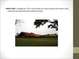 SANTA ANA. Fundada en 1755, esta misión es la que conserva de manera más
  auténtica los elementos de tradición locales.
 