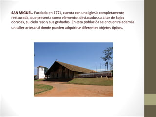SAN MIGUEL. Fundada en 1721, cuenta con una iglesia completamente
restaurada, que presenta como elementos destacados su altar de hojas
doradas, su cielo raso y sus grabados. En esta población se encuentra además
un taller artesanal donde pueden adquirirse diferentes objetos típicos .
 