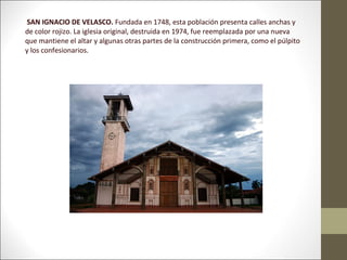 SAN IGNACIO DE VELASCO. Fundada en 1748, esta población presenta calles anchas y
de color rojizo. La iglesia original, destruida en 1974, fue reemplazada por una nueva
que mantiene el altar y algunas otras partes de la construcción primera, como el púlpito
y los confesionarios.
 