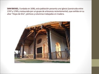 SAN RAFAEL. Fundada en 1696, esta población presenta una iglesia (construida entre
1747 y 1749 y restaurada por un grupo de artesanos recientemente), que exhibe en su
altar "Hojas de Oro", pórticos y columnas trabajadas en madera.
 