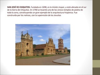 SAN JOSÉ DE CHIQUITOS. Fundada en 1698, es la misión mayor, y está ubicada en el sur
de la Sierra de Chiquitos. En 1740 se levantó uno de los únicos templos de piedra de
toda la zona, constituyendo un gran ejemplo de la arquitectura hispánica. Fue
construida por los nativos, con la supervisión de los Jesuitas
 