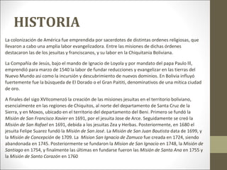 HISTORIA
La colonización de América fue emprendida por sacerdotes de distintas ordenes religiosas, que
llevaron a cabo una amplia labor evangelizadora. Entre las misiones de dichas órdenes
destacaron las de los jesuitas y franciscanos, y su labor en la Chiquitania Boliviana.

La Compañía de Jesús, bajo el mando de Ignacio de Loyola y por mandato del papa Paulo lll,
emprendió para marzo de 1540 la labor de fundar reducciones y evangelizar en las tierras del
Nuevo Mundo así como la incursión y descubrimiento de nuevos dominios. En Bolivia influyó
fuertemente fue la búsqueda de El Dorado o el Gran Paititi, denominativos de una mítica ciudad
de oro.

A finales del sigo XVIIcomenzó la creación de las misiones jesuitas en el territorio boliviano,
esencialmente en las regiones de Chiquitos, al norte del departamento de Santa Cruz de la
Sierra, y en Moxos, ubicado en el territorio del departamento del Beni. Primero se fundó la
Misión de San Francisco Xavier en 1691, por el jesuita Jose de Arce. Seguidamente se creó la
Misión de San Rafael en 1691, debida a los jesuitas Zea y Herbas. Posteriormente, en 1680 el
jesuita Felipe Suarez fundó la Misión de San José. La Misión de San Juan Bautista data de 1699, y
la Misión de Concepción de 1709. La Mision San Ignacio de Zamuco fue creada en 1724, siendo
abandonada en 1745. Posteriormente se fundaron la Mision de San Ignacio en 1748, la Misión de
Santiago en 1754, y finalmente las últimas en fundarse fueron las Misión de Santa Ana en 1755 y
la Misión de Santo Corazón en 1760
 