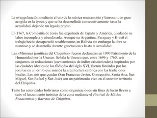 La evangelización mediante el uso de la música renacentista y barroca tuvo gran
  acogida en la época y que se ha desarrollado consecutivamente hasta la
  actualidad, dejando un legado propio.
En 1767, la Compañía de Jesús fue expulsada de España y América, quedando su
  labor incompleta y abandonada. Aunque en Argentina, Paraguay y Brasil el
  trabajo hecho desapareció notablemente, en Bolivia sin embargo la obra se
  mantuvo y se desarrolló durante generaciones hasta la actualidad.
Las «Misiones jesuíticas del Chiquitos» fueron declaradas en 1990 Patrimonio de la
  Humanidad por la Unesco. Señala la Unesco que, entre 1696 y 1760, seis
  conjuntos de reducciones (asentamientos de indios cristianizados) inspirados por
  las ciudades ideales de los filósofos del siglo XVI, fueron fundadas por los
  jesuitas en un estilo que aunaba la arquitectura católica con las tradiciones
  locales. Las seis que quedan (San Francisco Javier, Concepción, Santa Ana, San
  Miguel, San Rafael y San José) son un patrimonio vivo en el anterior territorio
  del Chiquitos.
Tanto las autoridades bolivianas como organizaciones sin fines de lucro llevan a
  cabo el lanzamiento turístico de la zona mediante el Festival de Música
  Renacentista y Barroca de Chiquitos.
 