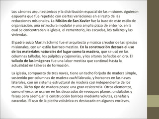Los cánones arquitectónicos y la distribución espacial de las misiones siguieron
esquema que fue repetido con ciertas variaciones en el resto de las
reducciones misionales. La Misión de San Xavier fue la base de este estilo de
organización, una estructura modular y una amplia plaza de entorno, en la
cual se concentraban la iglesia, el cementerio, las escuelas, los talleres y las
viviendas.
El padre suizo Martin Schmid fue el arquitecto y músico creador de las iglesias
misionales, con un estilo barroco mestizo. En la construcción destaca el uso
de los materiales naturales del lugar como la madera, que se usó en las
columnas talladas, los púlpitos y cajonerías, y los altares bañados en oro. El
tallado de las imágenes fue una labor mestiza que continuó hasta la
actualidad en talleres de formación.
La iglesia, compuesta de tres naves, tiene un techo forjado de madera simple,
sostenido por columnas de madera cuchi labrada, y horcones en las naves
laterales, con un sistema estructural de madera casi independiente de los
muros. Dicho tipo de madera posee una gran resistencia. Otros elementos,
como el yeso, se usaron en los decorados de revoques planos, ondulados y
falsos para asemejar la construcción barroca mediante volutas, cenefas y
caracolas. El uso de la piedra volcánica es destacado en algunos enclaves.
 