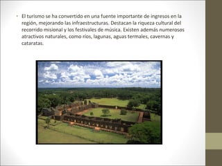 • El turismo se ha convertido en una fuente importante de ingresos en la
  región, mejorando las infraestructuras. Destacan la riqueza cultural del
  recorrido misional y los festivales de música. Existen además numerosos
  atractivos naturales, como ríos, lagunas, aguas termales, cavernas y
  cataratas.
 