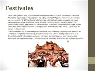 Festivales
Desde 1996 y cada 2 años, se realiza el Festival Internacional de Música Renacentista y Barroca
Americana, organizado por la Asociación Pro Arte y Cultura (APAC), una institución sin ánimos de
lucro. A mediados de 1975 se llevó a cabo la restauración de la Iglesia de Concepción, en cuyo
transcurso se encontraron 6000 partituras de música pertenecientes a los siglos XVII y XVIII.
Posteriormente, otras 6000 partituras fueron halladas en Moxos y finalmente unas 10.000 en San
Xavier. Este 2006, el festival incluyó la interpretación de muchas de estas obras. La evolución del
festival es la siguiente:
El festival es realizado en diferente plazas Misionales, incluso en la plaza principal de la ciudad de
Santa Cruz. Compiten diferentes orquestas de varios países. Una de las orquestas locales es la
Orquesta Urubichá, integrada por personas nativas de las misiones y que usan instrumentos
manufacturados por ellos mismos, construcidos según los planos dejados por los misioneros jesuitas .
 
