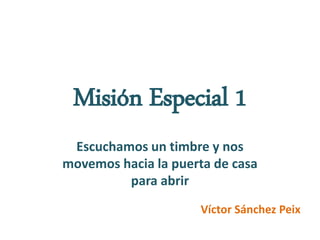 Misión Especial 1
Escuchamos un timbre y nos
movemos hacia la puerta de casa
para abrir
Víctor Sánchez Peix
 