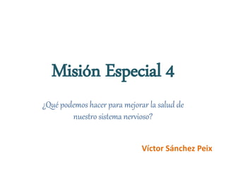 Misión Especial 4
¿Qué podemos hacer para mejorar la salud de
nuestro sistema nervioso?
Víctor Sánchez Peix
 