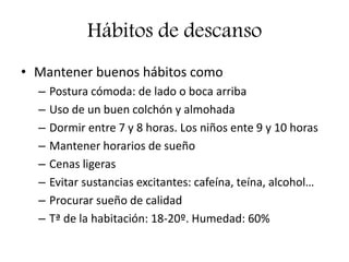 Hábitos de descanso
• Mantener buenos hábitos como
– Postura cómoda: de lado o boca arriba
– Uso de un buen colchón y almohada
– Dormir entre 7 y 8 horas. Los niños ente 9 y 10 horas
– Mantener horarios de sueño
– Cenas ligeras
– Evitar sustancias excitantes: cafeína, teína, alcohol…
– Procurar sueño de calidad
– Tª de la habitación: 18-20º. Humedad: 60%
 
