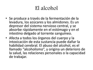 El alcohol
• Se produce a través de la fermentación de la
levadura, los azúcares y los almidones. Es un
depresor del sistema nervioso central, y se
absorbe rápidamente en el estómago y en el
intestino delgado al torrente sanguíneo.
• Afecta a todos los órganos del cuerpo y la
intoxicación de esta sustancia puede dañar la
habilidad cerebral. El abuso del alcohol, es el
llamado “alcoholismo”, y origina un deterioro de
la salud, las relaciones personales o la capacidad
de trabajar.
 