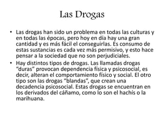 Las Drogas
• Las drogas han sido un problema en todas las culturas y
en todas las épocas, pero hoy en día hay una gran
cantidad y es más fácil el conseguirlas. Es consumo de
estas sustancias es cada vez más permisivo, y esto hace
pensar a la sociedad que no son perjudiciales.
• Hay distintos tipos de drogas. Las llamadas drogas
“duras” provocan dependencia física y psicosocial, es
decir, alteran el comportamiento físico y social. El otro
tipo son las drogas “blandas”, que crean una
decadencia psicosocial. Estas drogas se encuentran en
los derivados del cáñamo, como lo son el hachís o la
marihuana.
 