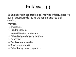 Parkinson (I)
• Es un desorden progresivo del movimiento que ocurre
por el deterioro de las neuronas en un área del
cerebro.
• Provoca
– Temblores
– Rigidez corporal
– Inestabilidad en la postura
– Dificultad para tragar y masticar
– Depresión
– Cambios emocionales
– Trastorno del sueño
– Calambres y dolor corporal …
 