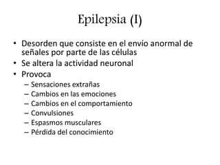 Epilepsia (I)
• Desorden que consiste en el envío anormal de
señales por parte de las células
• Se altera la actividad neuronal
• Provoca
– Sensaciones extrañas
– Cambios en las emociones
– Cambios en el comportamiento
– Convulsiones
– Espasmos musculares
– Pérdida del conocimiento
 
