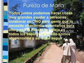 Pureza de María Todos juntos podemos hacer cosas muy grandes ayudar a personas , colaborar en ONG para gente que lo necesite ofrecernos voluntarios para ello y eso la Pureza lo refleja en todos los aspectos por ello somos algo enorme y asi debe seguir 