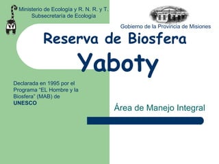 Reserva de Biosfera   Yaboty Área de Manejo Integral Ministerio de Ecología y R. N. R. y T. Subsecretaría de Ecología Gobierno de la Provincia de Misiones Declarada en 1995 por el Programa “EL Hombre y la Biosfera” (MAB) de  UNESCO 
