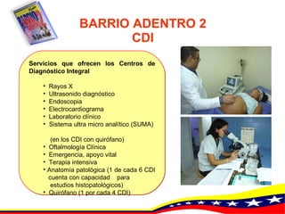 BARRIO ADENTRO 2 CDI Servicios que ofrecen los Centros de Diagnóstico Integral   Rayos  X   Ultrasonido diagnóstico   Endoscopia   Electrocardiograma   Laboratorio clínico   Sistema ultra micro analítico (SUMA)  (en los CDI con quirófano)   Oftalmología Clínica   Emergencia, apoyo vital   Terapia intensiva   Anatomía patológica (1 de cada 6 CDI  cuenta con capacidad  para  estudios histopatológicos)   Quirófano (1 por cada 4 CDI) 