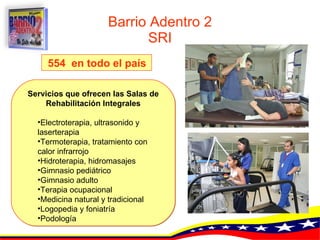 Barrio Adentro 2 SRI Servicios que ofrecen las Salas de Rehabilitación Integrales Electroterapia, ultrasonido y  laserterapia   Termoterapia, tratamiento con calor infrarrojo   Hidroterapia, hidromasajes   Gimnasio pediátrico   Gimnasio adulto   Terapia ocupacional   Medicina natural y tradicional   Logopedia y foniatría   Podología   554  en todo el país   