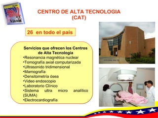 CENTRO DE ALTA TECNOLOGIA (CAT) Servicios que ofrecen los Centros de Alta Tecnología Resonancia magnética nuclear   Tomografía axial computarizada   Ultrasonido tridimensional   Mamografía   Densitometría ósea   Video endoscopio   Laboratorio Clínico   Sistema ultra micro analítico (SUMA)   Electrocardiografía   26  en todo el país   