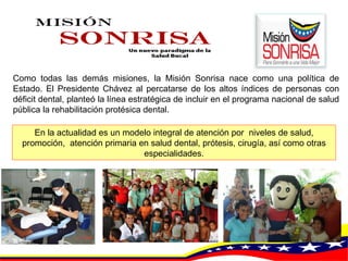Como todas las demás misiones, la Misión Sonrisa nace como una política de Estado. El Presidente Chávez al percatarse de los altos índices de personas con déficit dental, planteó la línea estratégica de incluir en el programa nacional de salud pública la rehabilitación protésica dental.  En la actualidad es un modelo integral de atención por  niveles de salud, promoción,  atención primaria en salud dental, prótesis, cirugía, así como otras especialidades. 