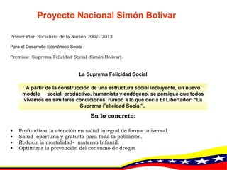 Primer Plan Socialista de la Nación 2007- 2013 Para el Desarrollo Económico Social  Premisa:  Suprema Felicidad Social (Simón Bolívar). La Suprema Felicidad Social En lo concreto: Profundizar la atención en salud integral de forma universal. Salud  oportuna y gratuita para toda la población. Reducir la mortalidad-  materno Infantil. Optimizar la prevención del consumo de drogas A partir de la construcción de una estructura social incluyente, un nuevo modelo  social, productivo, humanista y endógeno, se persigue que todos vivamos en similares condiciones, rumbo a lo que decía El Libertador: “La Suprema Felicidad Social”.  Proyecto Nacional Simón Bolívar 
