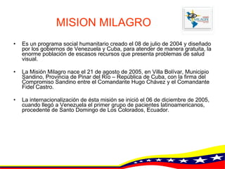MISION MILAGRO Es un programa social humanitario creado el 08 de julio de 2004 y diseñado por los gobiernos de Venezuela y Cuba, para atender de manera gratuita, la enorme población de escasos recursos que presenta problemas de salud visual.  La Misión Milagro nace el 21 de agosto de 2005, en Villa Bolívar, Municipio Sandino, Provincia de Pinar del Río – República de Cuba, con la firma del Compromiso Sandino entre el Comandante Hugo Chávez y el Comandante Fidel Castro.  La internacionalización de ésta misión se inició el 06 de diciembre de 2005, cuando llegó a Venezuela el primer grupo de pacientes latinoamericanos, procedente de Santo Domingo de Los Colorados, Ecuador.  