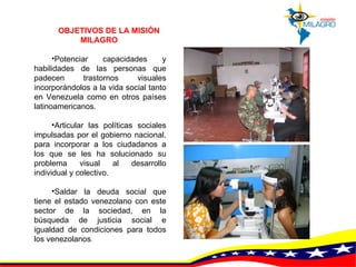 OBJETIVOS DE LA MISIÓN MILAGRO   Potenciar capacidades y habilidades de las personas que padecen trastornos visuales incorporándolos a la vida social tanto en Venezuela como en otros países latinoamericanos.  Articular las políticas sociales impulsadas por el gobierno nacional, para incorporar a los ciudadanos a los que se les ha solucionado su problema visual al desarrollo individual y colectivo.  Saldar la deuda social que tiene el estado venezolano con este sector de la sociedad, en la búsqueda de justicia social e igualdad de condiciones para todos los venezolanos .  