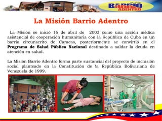 La Misión Barrio Adentro La Misión se inició 16 de abril de  2003 como una acción médica asistencial de cooperación humanitaria con la República de Cuba en un barrio circunscrito de Caracas, posteriormente se convirtió en el  Programa de Salud Pública Nacional  destinado a saldar la deuda en atención en salud. La Misión Barrio Adentro forma parte sustancial del proyecto de inclusión social planteado en la Constitución de !a República Bolivariana de Venezuela de 1999.  
