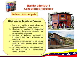 Barrio adentro 1 Consultorios Populares Objetivos de los Consultorios Populares Promover y cuidar  la salud integral de personas, familias y comunidades.   Identificar y practicar el diagnóstico temprano y la consulta  periódica  de control de la embarazada.   Practicar la vigilancia nutricional y contribuir al logro  de una alimentación adecuada.   Impulsar la construcción de comités de salud y redes sociales bajo control comunitario.   Propiciar los espacios para la educación en salud y para el  saneamiento ambiental básico.   6474 en todo el país   
