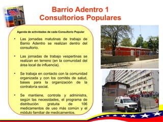 Barrio Adentro 1 Consultorios Populares Agenda de actividades de cada Consultorio Popular Las jornadas matutinas de trabajo de Barrio Adentro se realizan dentro del consultorio.   Las jornadas de trabajo vespertinas se realizan en terreno (en la comunidad del área local de influencia).   Se trabaja en contacto con la comunidad organizada y con los comités de salud, bases para la organización de la contraloría social.   Se mantiene, controla y administra, según las necesidades, el programa de distribución gratuita de 106 medicamentos de uso más común y el módulo familiar de medicamentos. 