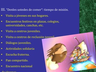 III.  “Denles ustedes de comer”: tiempo de misión. Visita a jóvenes en sus hogares. Encuentros festivos en plazas, colegios, universidades, canchas, etc. Visita a centros juveniles. Visita a centros de reclusión juvenil. Diálogos juveniles. Actividades solidaria Escucha fraterna. Pan compartido. Encuentro nacional de jóvenes 