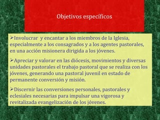 Objetivos específicos Involucrar  y encantar a los miembros de la Iglesia, especialmente a los consagrados y a los agentes pastorales, en una acción misionera dirigida a los jóvenes.  Apreciar y valorar en las diócesis, movimientos y diversas unidades pastorales el trabajo pastoral que se realiza con los jóvenes, generando una pastoral juvenil en estado de permanente conversión y misión.  Discernir las conversiones personales, pastorales y eclesiales necesarias para impulsar una vigorosa y revitalizada evangelización de los jóvenes. 