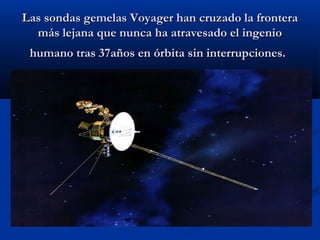 Las sondas gemelas Voyager han cruzado la fronteraLas sondas gemelas Voyager han cruzado la frontera
más lejana que nunca ha atravesado el ingeniomás lejana que nunca ha atravesado el ingenio
humano tras 37años en órbita sin interrupciones.humano tras 37años en órbita sin interrupciones.
 