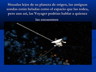 Situadas lejos de su planeta de origen, las antiguasSituadas lejos de su planeta de origen, las antiguas
sondas están heladas como el espacio que las rodea,sondas están heladas como el espacio que las rodea,
pero aun así, las Voyager podrían hablar a quienespero aun así, las Voyager podrían hablar a quienes
las encuentrenlas encuentren
 