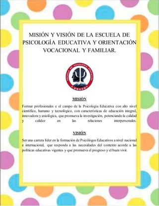 MISIÓN Y VISIÓN DE LA ESCUELA DE
PSICOLOGÍA EDUCATIVA Y ORIENTACIÓN
VOCACIONAL Y FAMILIAR.
MISIÓN
Formar profesionales e el campo de la Psicología Educativa con alto nivel
científico, humano y tecnológico, con características de educación integral,
innovadora y axiológica, que promueva la investigación, potenciando la calidad
y calidez en las relaciones interpersonales.
VISIÓN
Ser una carrera líder en la formación de Psicólogos Educativos a nivel nacional
e internacional, que responda a las necesidades del contexto acorde a las
políticas educativas vigentes y que promueva el progreso y el buen vivir.
 