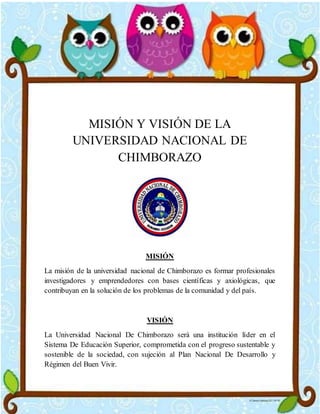 MISIÓN Y VISIÓN DE LA
UNIVERSIDAD NACIONAL DE
CHIMBORAZO
MISIÓN
La misión de la universidad nacional de Chimborazo es formar profesionales
investigadores y emprendedores con bases científicas y axiológicas, que
contribuyan en la solución de los problemas de la comunidad y del país.
VISIÓN
La Universidad Nacional De Chimborazo será una institución líder en el
Sistema De Educación Superior, comprometida con el progreso sustentable y
sostenible de la sociedad, con sujeción al Plan Nacional De Desarrollo y
Régimen del Buen Vivir.
 