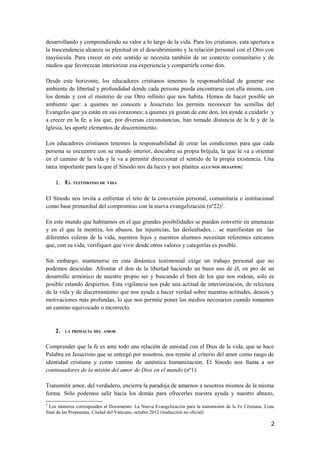 desarrollando y comprendiendo su valor a lo largo de la vida. Para los cristianos, esta apertura a
la trascendencia alcanza su plenitud en el descubrimiento y la relación personal con el Otro con
mayúscula. Para crecer en este sentido se necesita también de un contexto comunitario y de
medios que favorezcan interiorizar esa experiencia y compartirla como don.
Desde este horizonte, los educadores cristianos tenemos la responsabilidad de generar ese
ambiente de libertad y profundidad donde cada persona pueda encontrarse con ella misma, con
los demás y con el misterio de ese Otro infinito que nos habita. Hemos de hacer posible un
ambiente que: a quienes no conocen a Jesucristo les permita reconocer las semillas del
Evangelio que ya están en sus corazones; a quienes ya gozan de este don, les ayude a cuidarlo y
a crecer en la fe; a los que, por diversas circunstancias, han tomado distancia de la fe y de la
Iglesia, les aporte elementos de discernimiento.
Los educadores cristianos tenemos la responsabilidad de crear las condiciones para que cada
persona se encuentre con su mundo interior, descubra su propia brújula, la que le va a orientar
en el camino de la vida y le va a permitir direccionar el sentido de la propia existencia. Una
tarea importante para la que el Sínodo nos da luces y nos plantea ALGUNOS DESAFÍOS:
1. EL TESTIMONIO DE VIDA
El Sínodo nos invita a enfrentar el reto de la conversión personal, comunitaria e institucional
como base primordial del compromiso con la nueva evangelización (nº22)2
.
En este mundo que habitamos en el que grandes posibilidades se pueden convertir en amenazas
y en el que la mentira, los abusos, las injusticias, las deslealtades… se manifiestan en las
diferentes esferas de la vida, nuestros hijos y nuestros alumnos necesitan referentes cercanos
que, con su vida, verifiquen que vivir desde otros valores y categorías es posible.
Sin embargo, mantenerse en esta dinámica testimonial exige un trabajo personal que no
podemos descuidar. Afrontar el don de la libertad haciendo un buen uso de él, en pro de un
desarrollo armónico de nuestro propio ser y buscando el bien de los que nos rodean, sólo es
posible estando despiertos. Esta vigilancia nos pide una actitud de interiorización, de relectura
de la vida y de discernimiento que nos ayude a hacer verdad sobre nuestras actitudes, deseos y
motivaciones más profundas, lo que nos permite poner los medios necesarios cuando tomamos
un camino equivocado o incorrecto.
2. LA PRIMACÍA DEL AMOR
Comprender que la fe es ante todo una relación de amistad con el Dios de la vida, que se hace
Palabra en Jesucristo que se entregó por nosotros, nos remite al criterio del amor como rasgo de
identidad cristiana y como camino de auténtica humanización. El Sínodo nos llama a ser
continuadores de la misión del amor de Dios en el mundo (nº1).
Transmitir amor, del verdadero, encierra la paradoja de amarnos a nosotros mismos de la misma
forma. Sólo podemos salir hacia los demás para ofrecerles nuestra ayuda y nuestro abrazo,
2
Los números corresponden al Documento: La Nueva Evangelización para la transmisión de la Fe Cristiana. Lista
final de las Propuestas, Ciudad del Vaticano, octubre 2012 (traducción no oficial)
2
 