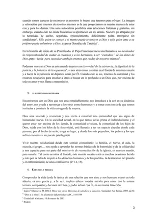 cuando somos capaces de reconocer en nosotros lo bueno que tenemos para ofrecer. La imagen
y valoración que tenemos de nosotros mismos es la que proyectamos en nuestra manera de estar
con y para los demás. Una sana autoestima posibilita unas relaciones fraternas y gratuitas, sin
embargo, cuando esto no existe buscamos la aprobación en los demás. Nuestro yo atrapado por
la necesidad de cariño, seguridad, reconocimiento, difícilmente podrá entregarse sin
condiciones3
. Sólo quien se conoce a sí mismo puede reconocer a Dios y sólo quien ama a su
prójimo puede columbrar a Dios, expresa González de Cardedal4
.
En la homilía de inicio de su Pontificado, el Papa Francisco hacía una llamada a no desatender
la responsabilidad de cuidar la creación y a los hermanos, a ser “custodios” de los dones de
Dios, pero –decía- para custodiar también tenemos que cuidar de nosotros mismos5
.
Podemos mostrar a Dios en este mundo nuestro con la verdad de la existencia, la dignidad de la
justicia y la fortaleza de la esperanza6
, si nos atrevemos a entrar en el fondo de nuestro corazón
y a hacer la experiencia de dejarnos amar por Él. Cuando esto es así, tenemos la autoridad y los
recursos necesarios para enseñar a otros a buscar en lo profundo a un Dios que, por encima de
todo es amor y nos llama a transmitirlo.
3. LA COMUNIDAD SOLIDARIA
Encontrarnos con un Dios que nos ama entrañablemente, nos introduce a la vez en su dinámica
del amor, nos ayuda a reconocer a los otros como hermanos y a tomar conciencia de que somos
invitados a construir la vida entregando la nuestra.
Dios ama uniendo y reuniendo y nos invita a construir una comunidad que sea signo de
humanidad nueva. En la sociedad actual, en la que tantas veces prima el individualismo y el
querer estar por encima de los demás, la comunidad cristiana, la comunidad de los hijos de
Dios, tejida con los hilos de la fraternidad, está llamada a ser un espacio circular donde cada
persona, por el hecho de serlo, tenga su lugar, y donde los más pequeños, los pobres y los que
sufren encuentren un puesto privilegiado.
Vivir nuestra cotidianidad desde este sentido comunitario: la familia, el barrio, el aula, la
escuela, el grupo… nos ayuda a aprender las normas básicas de la fraternidad y de la solidaridad
y nos capacita para ser parte del ministerio de reconciliación de la iglesia, en nuestro mundo,
para sanarle. Tal como acentúa el Sínodo, este mundo nuestro está en muchas ocasiones herido
y roto por la falta de respeto a los derechos humanos y de los pueblos, la destrucción del planeta
y el enfrentamiento de unos contra otros (nº 14, 15).
4. EDUCAR LA MIRADA
Comprender la vida desde la óptica de una relación que nos aúna y nos hermana como un todo
abierto, es una gracia y, a la vez, implica educar nuestra mirada para mirar con la misma
ternura, compasión y decisión de Dios, y poder actuar con Él, en su misma dirección.
3
López Villanueva, M. RSCJ. Mirar por otros. Historias de sabiduría y sanación. Santander: Sal Terrae, 2009, pp.66
4
“Dios a la vista”. En el artículo del periódico ABC, 18-01-09
5
Ciudad del Vaticano, 19 de marzo de 2013
6
Ibídem
3
 
