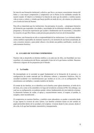 Se trata de una formación intelectual y afectiva, que lleve a un mayor conocimiento interno del
Señor y a una mayor comprensión y compromiso con su Reino en las realidades actuales de
nuestro mundo. El objetivo es fortalecer la relación de amor que da sentido y vertebra nuestra
vida en torno a valores y virtudes que hacen posible un modo de ser y de situarse en coherencia
con el estilo de Jesús de Nazaret.
Para ello es importante que las instituciones -las parroquias, la escuela…- propongan itinerarios
de formación que respondan a las edades y necesidades de los diferentes miembros, que diseñen
programas y favorezcan experiencias que ayuden a fundamentar una fe encarnada y a descubrir
la vocación a la que Dios llama a cada persona para ponerla al servicio de la humanidad.
Así mismo, esta formación no sólo es responsabilidad de las instituciones. Los cristianos adultos
somos también responsables de mantener nuestra fe y de mostrarla de una forma actualizada, de
cara a nosotros mismos y para poder ofrecer a los demás una palabra cualificada y acorde con
cada momento histórico.
II. LUGARES DE NUESTRO COMPROMISO
Nuestra vida se desarrolla en distintos ámbitos y en cada uno de ellos, con humildad, nos toca
contribuir a la construcción del Reino, aportando el don de la fe que hemos recibido. Hacemos
referencia a algunos de los propuestos por el Sínodo:
1. La Familia
Ha desempeñado en la sociedad un papel fundamental en la formación de la persona y su
configuración ha estado marcada por las diferentes culturas y momentos históricos. Hoy la
sociedad occidental vive transformaciones que inciden en su rol y en su configuración. Nos
encontramos con múltiples y variados modelos de familia.
El común de las familias, no se identifica con la familia como iglesia doméstica, al estilo de la
de Jesús, tal y como se ha entendido a lo largo de la tradición cristiana (nº48). Sin embargo, sea
cual sea su configuración, no podemos perder valores fundamentales de esta tradición cristiana:
la dimensión humana de cuidar, el apoyo y reconocimiento mutuo, el respeto, el perdón, la
acogida y amor incondicional…
El compromiso en nuestras familias, y también como educadores, es ayudar a recrearlas desde
lo que supone la vivencia de estos valores. Las familias cristianas tienen en este sentido un
papel primordial dentro de la sociedad y de la Iglesia: vivenciar desde lo más cercano, desde el
día a día, la fe que han heredado, transmitirla y transparentarla.
5
 