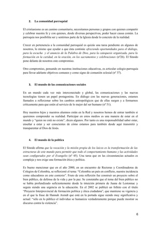 2. La comunidad parroquial
El cristianismo es un camino comunitario, necesitamos personas y grupos con quienes compartir
y celebrar nuestra fe y con quienes, desde diversas perspectivas, poder hacer causa común. La
parroquia nos posibilita ser y sentirnos parte de la Iglesia desde lo concreto de la realidad.
Crecer en pertenencia a la comunidad parroquial es quizás una tarea pendiente en algunos de
nosotros, lo mismo que ayudar a que ésta continúe ofreciendo oportunidades para el diálogo,
para la escucha y el anuncio de la Palabra de Dios, para la catequesis organizada, para la
formación en la caridad, en la oración, en los sacramentos y celebraciones (nº26). El Sínodo
pone delante de nosotros este compromiso.
Otro compromiso, pensando en nuestras instituciones educativas, es articular colegio-parroquia
para llevar adelante objetivos comunes y como signo de comunión eclesial (nº 37).
3. El mundo de las comunicaciones sociales
En un mundo cada vez más interconectado y global, las comunicaciones y las nuevas
tecnologías tienen un papel protagonista. En diálogo con las nuevas generaciones, estamos
llamados a reflexionar sobre los cambios antropológicos que de ellas surgen y a formarnos
críticamente para que estén al servicio de lo mejor del ser humano (nº 51).
Hoy nuestros hijos y nuestros alumnos están en la Red y nosotros hemos de entrar también si
queremos comprender su realidad. Participar en estos medios es una manera de estar en el
mundo y “quien no está no existe”, dicen algunos. Por tanto es una responsabilidad saber estar,
enseñar a estar y ser conscientes de cómo estamos para también desde aquí transmitir y
transparentar al Dios de Jesús.
4. El mundo de la política
El Sínodo afirma que la vocación y la misión propia de los laicos es la transformación de las
estructuras de este mundo para permitir que todo el comportamiento humano y las actividades
sean configurados por el Evangelio (nº 45). Una tarea que en las circunstancias actuales es
compleja y nos exige una formación ética y política.
Es bueno mencionar que en el año 2000, en un encuentro de Rectoras y Coordinadoras de
Colegios de Colombia, se reflexionó el tema: “Colombia un país en conflicto, nuestra incidencia
como educadores en este contexto”. Fruto de esta reflexión fue construir un proyecto sobre el
bien público, de defensa de la vida y por la paz. Se constataba que el tema del bien público no
se había profundizado suficientemente desde la intuición primera de Juana de Lestonnac y
seguía siendo una urgencia en la educación. En el 2002 se publicó un folleto con el título
“Proyecto Interprovincial de formación política y ética ciudadana”, que mantiene su vigencia y
en el que la frase de Hannah Arendt que está en la portada sigue siendo muy significativa y
actual: “sólo en lo público el individuo se humaniza verdaderamente porque puede mostrar su
discurso contra la violencia”.
6
 