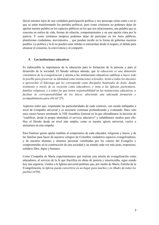 Quizá estemos lejos de una verdadera participación política y nos preocupe cómo están o en lo
que se están transformando los partidos políticos, pero como cristianos no podemos dejar de
aportar nuestra palabra en los espacios públicos en los que nos relacionamos, una palabra que se
concreta en estilos de vida, formas de relación, comportamientos y en una opción clara por la
justicia. Y como cristianos tampoco podemos dejar de participar en los foros públicos,
plataformas ciudadanas, movimientos… que puedan incidir en la forma de gobernar nuestros
pueblos. La política y la fe no pueden estar reñidas si interactúan desde el respeto, el debate para
alcanzar el consenso, la convivencia y el compartir.
5. Las instituciones educativas
Es indiscutible la importancia de la educación para la formación de la persona y para el
desarrollo de la sociedad. El Sínodo subraya además, que la educación es una dimensión
constitutiva de la evangelización y alienta a las instituciones educativas católicas a hacer todo
lo posible para preservar su identidad como instituciones eclesiales; invita a todos los docentes
a aprovechar el liderazgo que les corresponde como discípulos bautizados de Jesús, dando
testimonio a través de su vocación como educadores, e insta a las Iglesias particulares,
familias religiosas, y a todos los que tienen responsabilidad en las instituciones educativas, a
facilitar la corresponsabilidad de los laicos, ofreciendo una adecuada formación y
acompañamiento para ello (nº 27).
Aspectos todos que, respetando las particularidades de cada contexto, van siendo trabajados a
nivel de Compañía universal y es necesario continuar profundizando y evaluando. Hace solo
unos meses hemos terminado la VIII Asamblea General en la que afirmábamos la decisión de
“cualificar, desde la propia identidad, el servicio educativo” y señalábamos medios para ello.
Hoy el Sínodo desde un nivel más amplio, como es nuestra iglesia universal, vuelve a
animarnos en este empeño.
Para finalizar quiero apelar también al compromiso de cada educador, religiosas y laicos, y de
las familias para hacer de nuestros colegios de Colombia verdaderos espacios evangelizadores,
y de nuestras alumnas y alumnos personas vertebradas por los valores del Evangelio y
comprometidas en la construcción de una sociedad y un mundo cada vez más justo, respetuoso,
solidario libre, digno y humano.
Como Compañía de María experimentamos que realizar esta misión de evangelización como
educadores, al servicio de la fe que fructifica en obras de justicia y misericordia, sigue siendo
hoy una urgencia. Unidos a la Iglesia universal pedimos que, por medio de María, Estrella de la
Evangelización, la Iglesia pueda convertirse en un hogar para muchos y en Madre de todos los
pueblos (nº58).
7
 