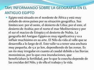TAYL INFORMANDO SOBRE LA GEOGRAFIA EN EL ANTIGUO EGIPTOEgipto está situado en el nordeste de África y está muy aislado de otros países por su situación geográfica. Sus límites son: por el oeste, el desierto de Libia; por el este, el desierto de Arabia; por el norte el mar Mediterráneo y por el sur el macizo de Etiopía y el desierto de Nubia. La geografía del Antiguo Egipto es muy significativa y va a influir muchísimo en su arte. El Nilo da vida al valle que se desarrolla a lo largo de él. Este valle va a tener una anchura muy pequeña, de 5 a 30 km, dependiendo de las zonas. Es un río muy irregular en cuanto al caudal debido a las lluvias monzónicas, por lo que crea inundaciones, que beneficiaban la fertilidad, por lo que la cosecha depende de las crecidas del Nilo, y de ella el trabajo y la vida. 