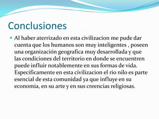 ConclusionesAl haber aterrizado en esta civilizacion me pude dar cuenta que los humanos son muy inteligentes , poseen una organización geografica muy desarrollada y que las condiciones del territorio en donde se encuentren puede influir notablemente en sus formas de vida.  Especificamente en esta civilizacion el rio nilo es parte esencial de esta comunidad ya que influye en su economia, en su arte y en sus creencias religiosas.