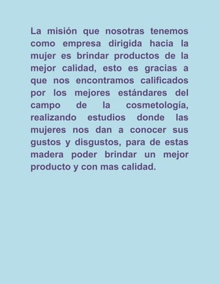 La misión que nosotras tenemos
como empresa dirigida hacia la
mujer es brindar productos de la
mejor calidad, esto es gracias a
que nos encontramos calificados
por los mejores estándares del
campo     de   la   cosmetología,
realizando estudios donde las
mujeres nos dan a conocer sus
gustos y disgustos, para de estas
madera poder brindar un mejor
producto y con mas calidad.
 