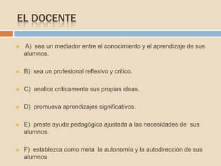 EL DOCENTE
 A) sea un mediador entre el conocimiento y el aprendizaje de sus
alumnos.
 B) sea un profesional reflexivo y critico.
 C) analice críticamente sus propias ideas.
 D) promueva aprendizajes significativos.
 E) preste ayuda pedagógica ajustada a las necesidades de sus
alumnos.
 F) establezca como meta la autonomía y la autodirección de sus
alumnos
 